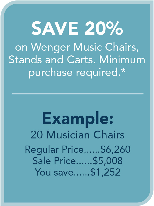 SAVE 20%
on Wenger Music Chairs,
Stands and Carts. Minimum
purchase required.*
Example:
20 Musician Chairs
Regular Price......$6,260
Sale Price......$5,008
You save......$1,252